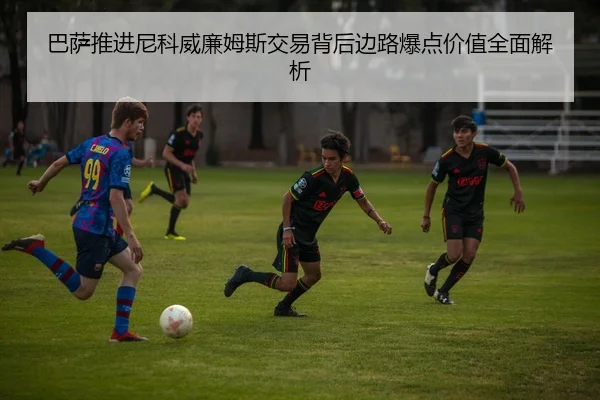 巴萨推进尼科威廉姆斯交易背后边路爆点价值全面解析