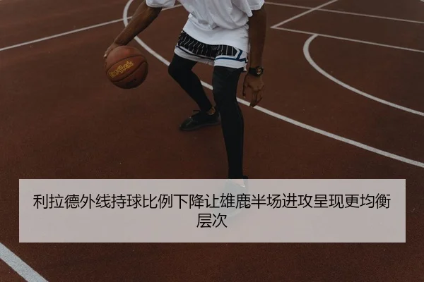 利拉德外线持球比例下降让雄鹿半场进攻呈现更均衡层次